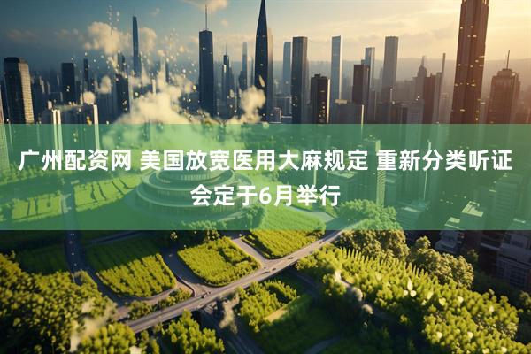 广州配资网 美国放宽医用大麻规定 重新分类听证会定于6月举行